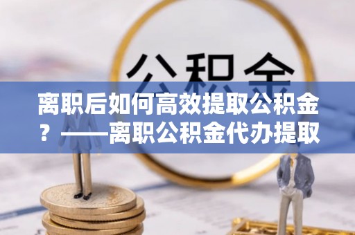 南澳离职后如何高效提取公积金？——离职公积金代办提取全流程解析