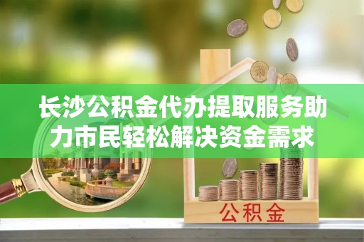 南澳长沙公积金代办提取服务助力市民轻松解决资金需求