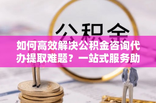 南澳如何高效解决公积金咨询代办提取难题？一站式服务助您轻松搞定